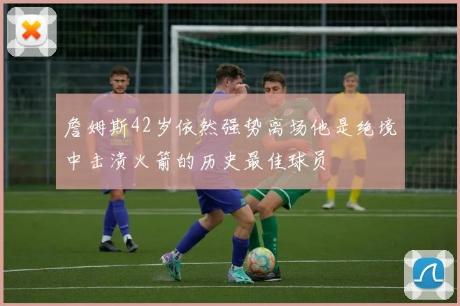 詹姆斯42岁依然强势离场他是绝境中击溃火箭的历史最佳球员