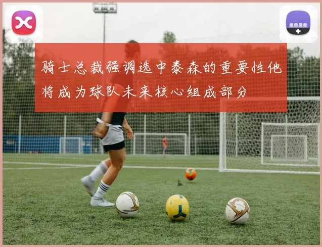 骑士总裁强调选中泰森的重要性他将成为球队未来核心组成部分