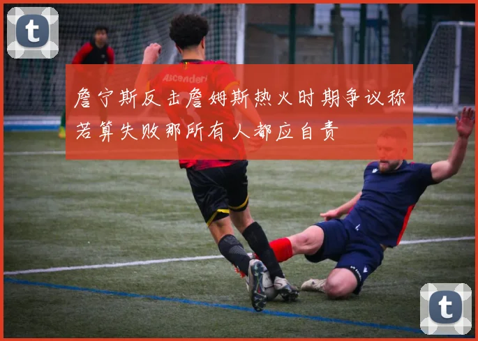 詹宁斯反击詹姆斯热火时期争议称若算失败那所有人都应自责