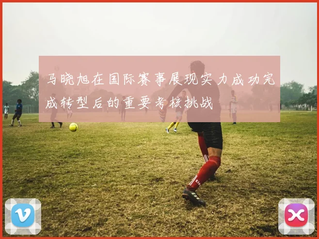 马晓旭在国际赛事展现实力成功完成转型后的重要考核挑战