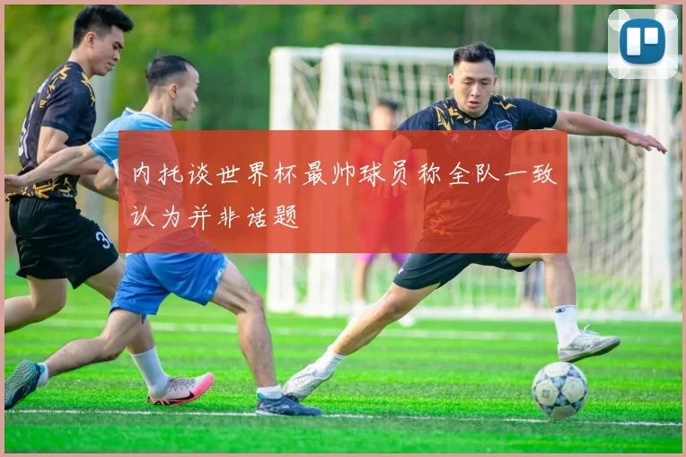内托谈世界杯最帅球员称全队一致认为并非话题