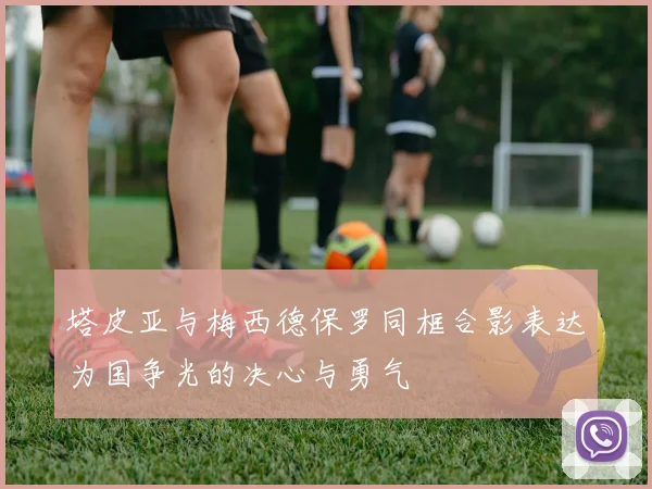 塔皮亚与梅西德保罗同框合影表达为国争光的决心与勇气