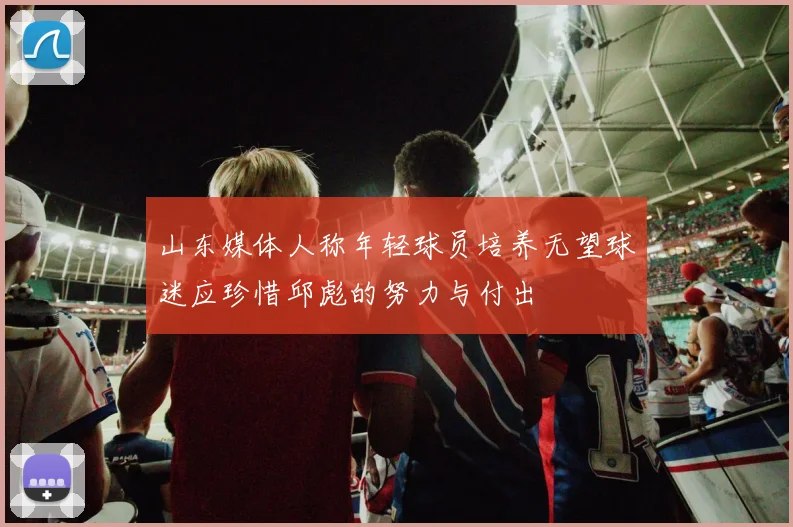 山东媒体人称年轻球员培养无望球迷应珍惜邱彪的努力与付出