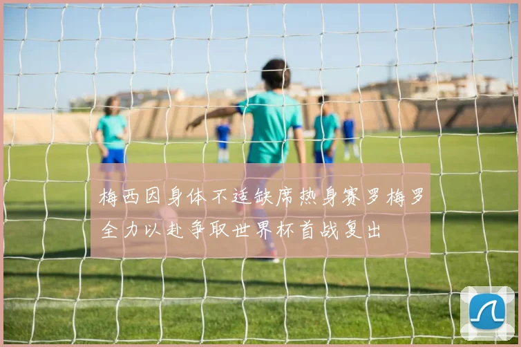梅西因身体不适缺席热身赛罗梅罗全力以赴争取世界杯首战复出