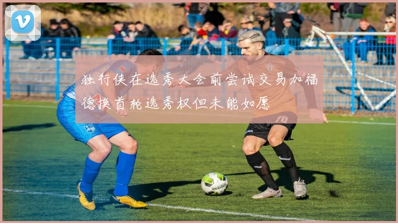 独行侠在选秀大会前尝试交易加福德换首轮选秀权但未能如愿