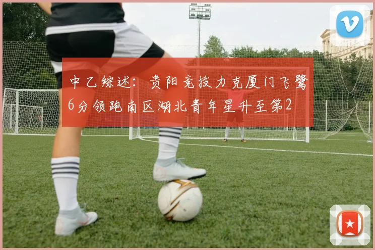 中乙综述：贵阳竞技力克厦门飞鹭6分领跑南区湖北青年星升至第2