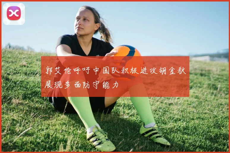 郭艾伦呼吁中国队积极进攻胡金秋展现多面防守能力