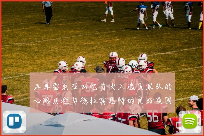 库库雷利亚回忆首次入选国家队的心路历程与德拉富恩特的良好氛围