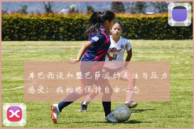 库巴西谈加盟巴萨后的关注与压力感受：我始终保持自由心态