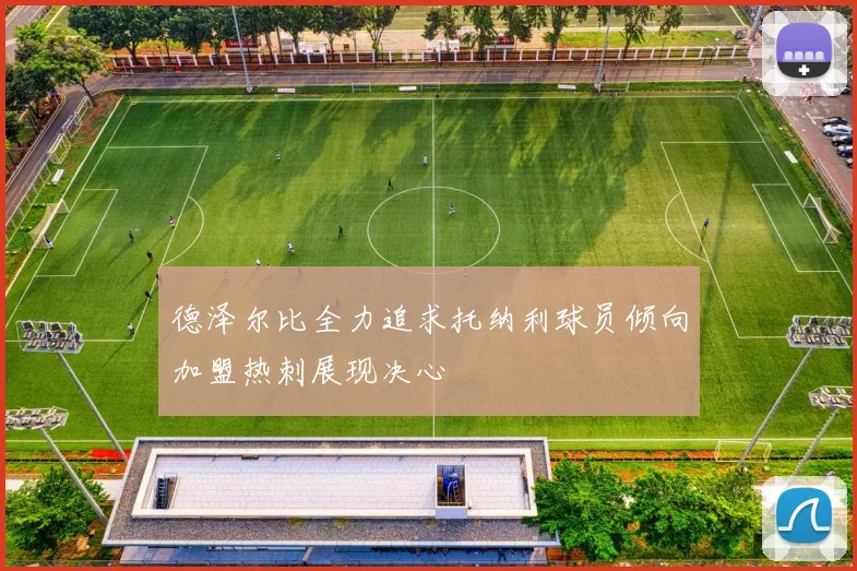 德泽尔比全力追求托纳利球员倾向加盟热刺展现决心