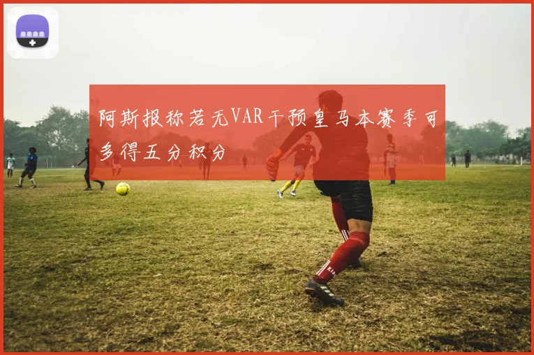 阿斯报称若无VAR干预皇马本赛季可多得五分积分