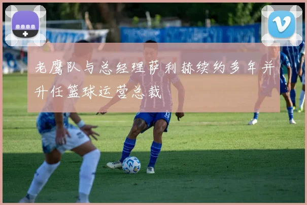 老鹰队与总经理萨利赫续约多年并升任篮球运营总裁
